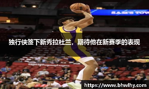 独行侠签下新秀拉杜兰，期待他在新赛季的表现