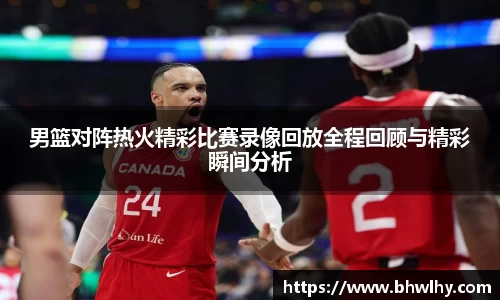 男篮对阵热火精彩比赛录像回放全程回顾与精彩瞬间分析
