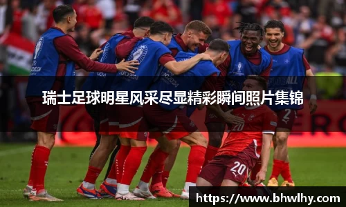 瑞士足球明星风采尽显精彩瞬间照片集锦