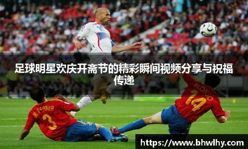 足球明星欢庆开斋节的精彩瞬间视频分享与祝福传递