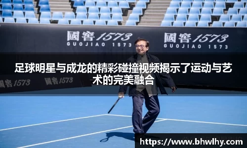 足球明星与成龙的精彩碰撞视频揭示了运动与艺术的完美融合