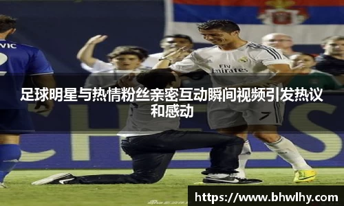 足球明星与热情粉丝亲密互动瞬间视频引发热议和感动
