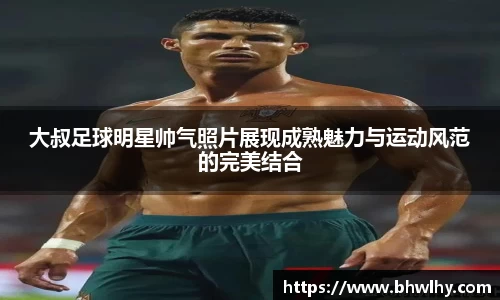 大叔足球明星帅气照片展现成熟魅力与运动风范的完美结合