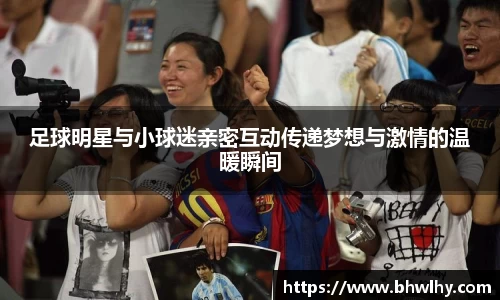 足球明星与小球迷亲密互动传递梦想与激情的温暖瞬间